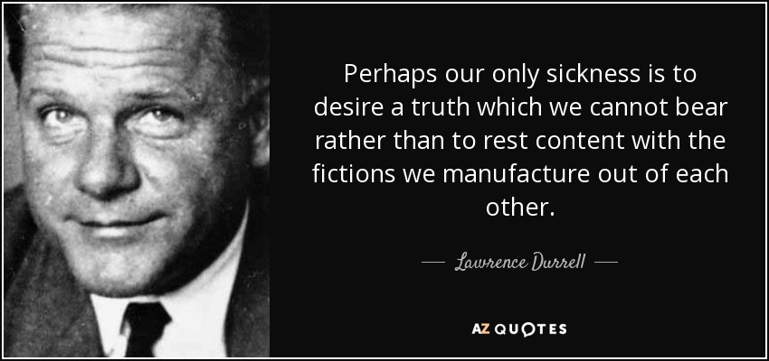 Perhaps our only sickness is to desire a truth which we cannot bear rather than to rest content with the fictions we manufacture out of each other. - Lawrence Durrell