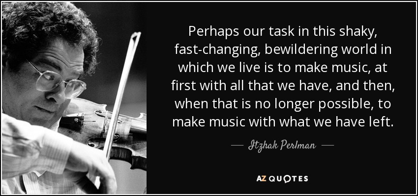 Perhaps our task in this shaky, fast-changing, bewildering world in which we live is to make music, at first with all that we have, and then, when that is no longer possible, to make music with what we have left. - Itzhak Perlman