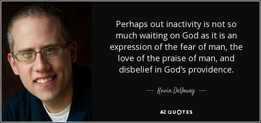 Perhaps out inactivity is not so much waiting on God as it is an expression of the fear of man, the love of the praise of man, and disbelief in God's providence. - Kevin DeYoung
