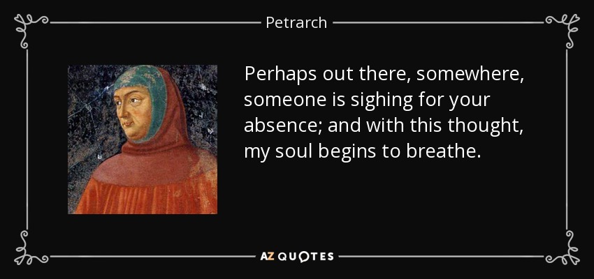 Perhaps out there, somewhere, someone is sighing for your absence; and with this thought, my soul begins to breathe. - Petrarch