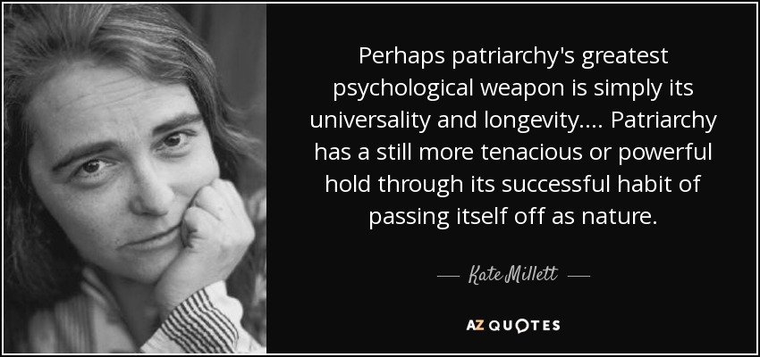 Perhaps patriarchy's greatest psychological weapon is simply its universality and longevity. ... Patriarchy has a still more tenacious or powerful hold through its successful habit of passing itself off as nature. - Kate Millett