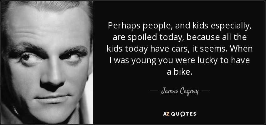 Perhaps people, and kids especially, are spoiled today, because all the kids today have cars, it seems. When I was young you were lucky to have a bike. - James Cagney