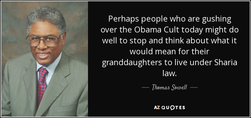 Perhaps people who are gushing over the Obama Cult today might do well to stop and think about what it would mean for their granddaughters to live under Sharia law. - Thomas Sowell
