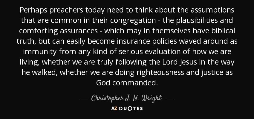 Perhaps preachers today need to think about the assumptions that are common in their congregation - the plausibilities and comforting assurances - which may in themselves have biblical truth, but can easily become insurance policies waved around as immunity from any kind of serious evaluation of how we are living, whether we are truly following the Lord Jesus in the way he walked, whether we are doing righteousness and justice as God commanded. - Christopher J. H. Wright