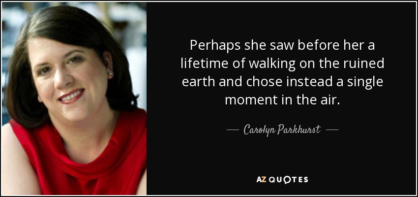Perhaps she saw before her a lifetime of walking on the ruined earth and chose instead a single moment in the air. - Carolyn Parkhurst