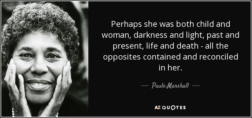 Perhaps she was both child and woman, darkness and light, past and present, life and death - all the opposites contained and reconciled in her. - Paule Marshall