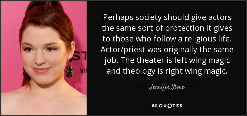 Perhaps society should give actors the same sort of protection it gives to those who follow a religious life. Actor/priest was originally the same job. The theater is left wing magic and theology is right wing magic. - Jennifer Stone