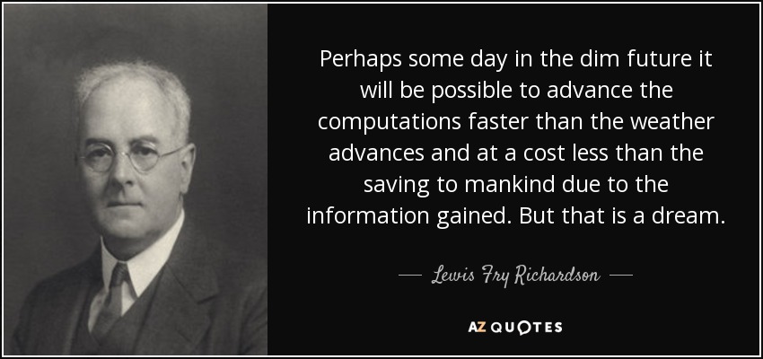 Perhaps some day in the dim future it will be possible to advance the computations faster than the weather advances and at a cost less than the saving to mankind due to the information gained. But that is a dream. - Lewis Fry Richardson