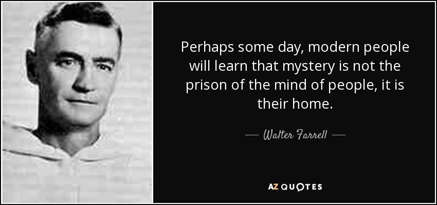 Perhaps some day, modern people will learn that mystery is not the prison of the mind of people, it is their home. - Walter Farrell