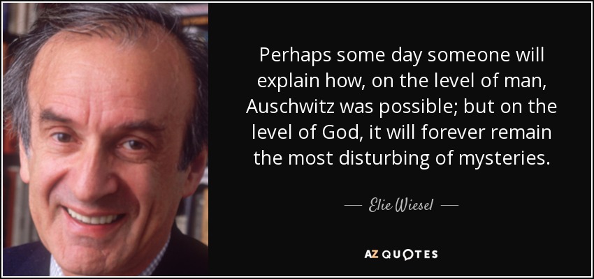 Perhaps some day someone will explain how, on the level of man, Auschwitz was possible; but on the level of God, it will forever remain the most disturbing of mysteries. - Elie Wiesel