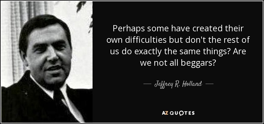 Perhaps some have created their own difficulties but don't the rest of us do exactly the same things? Are we not all beggars? - Jeffrey R. Holland