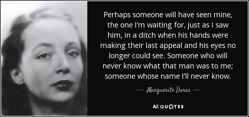 Perhaps someone will have seen mine, the one I’m waiting for, just as I saw him, in a ditch when his hands were making their last appeal and his eyes no longer could see. Someone who will never know what that man was to me; someone whose name I’ll never know. - Marguerite Duras