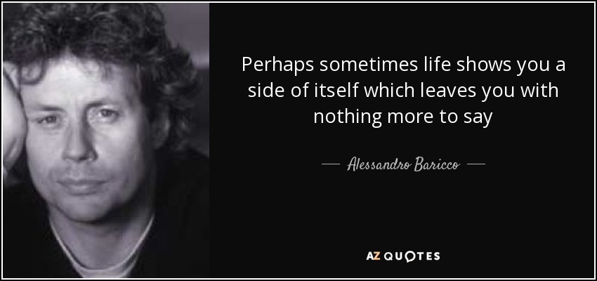 Perhaps sometimes life shows you a side of itself which leaves you with nothing more to say - Alessandro Baricco