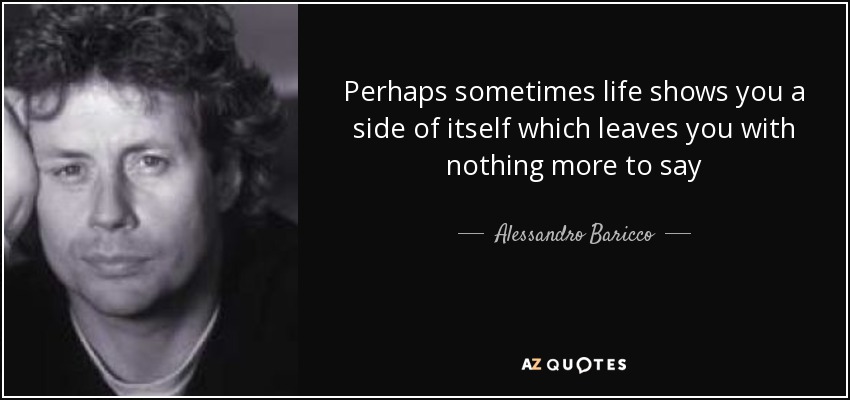 Perhaps sometimes life shows you a side of itself which leaves you with nothing more to say - Alessandro Baricco