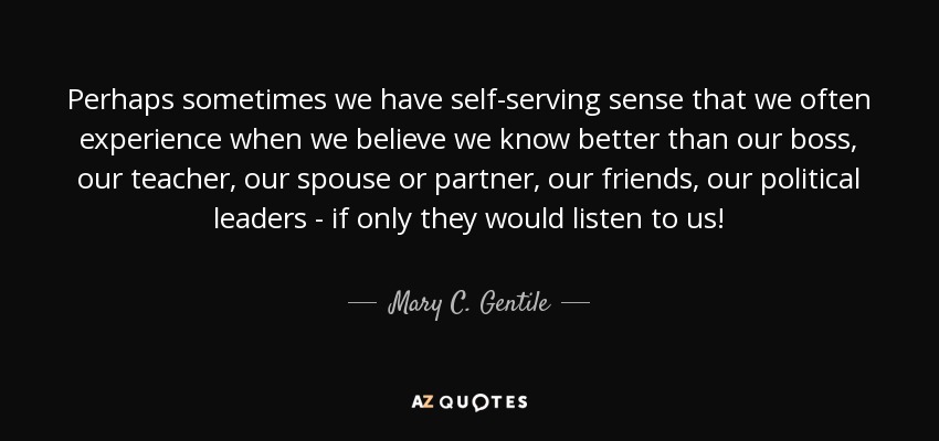 Perhaps sometimes we have self-serving sense that we often experience when we believe we know better than our boss, our teacher, our spouse or partner, our friends, our political leaders - if only they would listen to us! - Mary C. Gentile