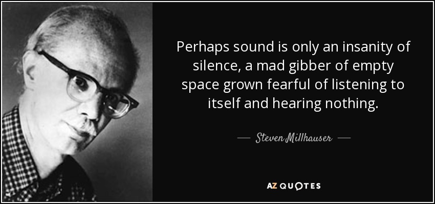 Perhaps sound is only an insanity of silence, a mad gibber of empty space grown fearful of listening to itself and hearing nothing. - Steven Millhauser