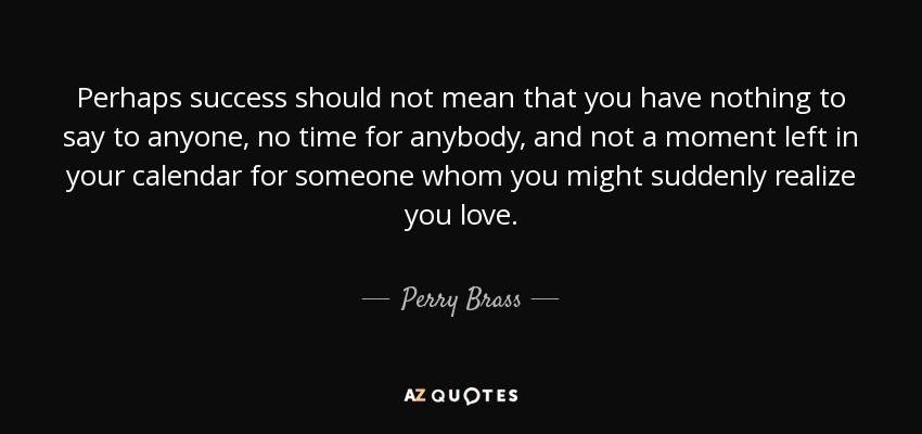 Perhaps success should not mean that you have nothing to say to anyone, no time for anybody, and not a moment left in your calendar for someone whom you might suddenly realize you love. - Perry Brass