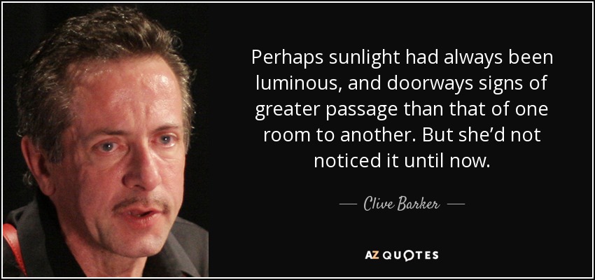 Perhaps sunlight had always been luminous, and doorways signs of greater passage than that of one room to another. But she’d not noticed it until now. - Clive Barker