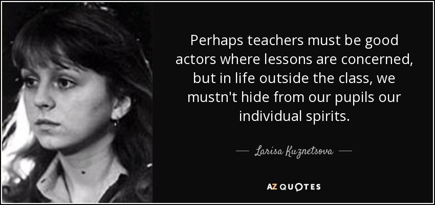 Perhaps teachers must be good actors where lessons are concerned, but in life outside the class, we mustn't hide from our pupils our individual spirits. - Larisa Kuznetsova