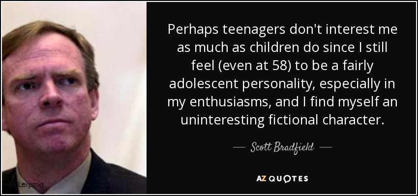 Perhaps teenagers don't interest me as much as children do since I still feel (even at 58) to be a fairly adolescent personality, especially in my enthusiasms, and I find myself an uninteresting fictional character. - Scott Bradfield