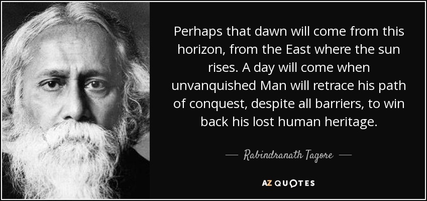 Perhaps that dawn will come from this horizon, from the East where the sun rises. A day will come when unvanquished Man will retrace his path of conquest, despite all barriers, to win back his lost human heritage. - Rabindranath Tagore