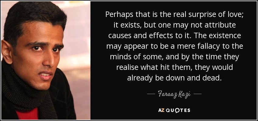 Perhaps that is the real surprise of love; it exists, but one may not attribute causes and effects to it. The existence may appear to be a mere fallacy to the minds of some, and by the time they realise what hit them, they would already be down and dead. - Faraaz Kazi