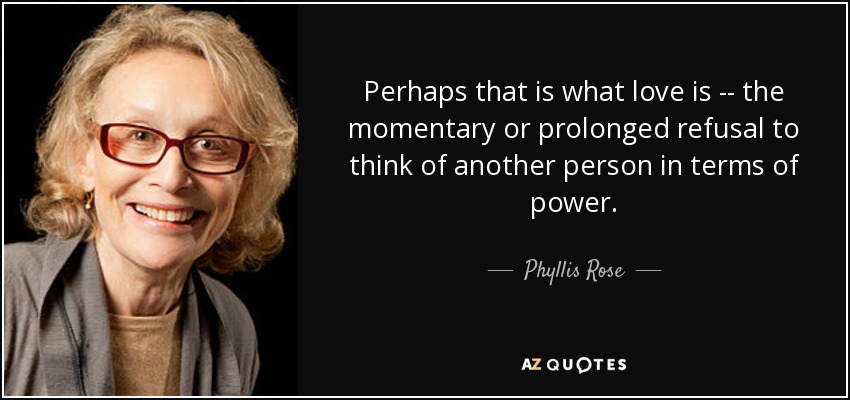 Perhaps that is what love is -- the momentary or prolonged refusal to think of another person in terms of power. - Phyllis Rose