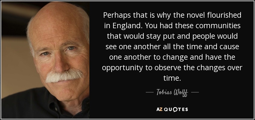 Perhaps that is why the novel flourished in England. You had these communities that would stay put and people would see one another all the time and cause one another to change and have the opportunity to observe the changes over time. - Tobias Wolff