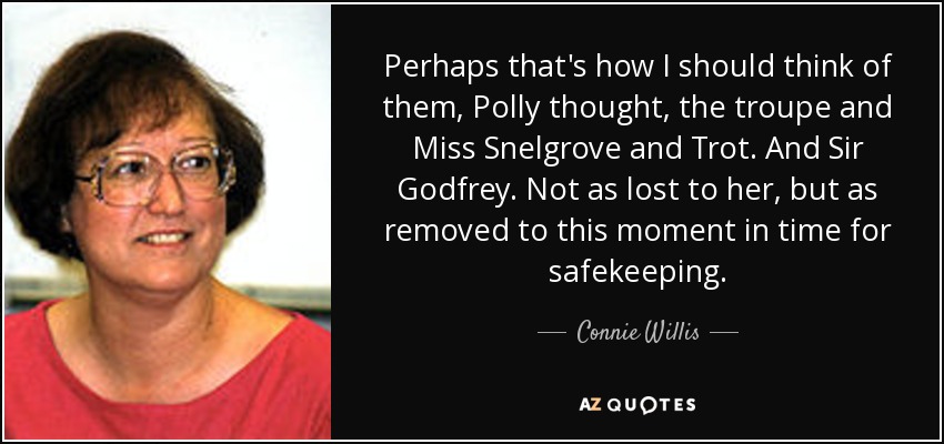 Perhaps that's how I should think of them, Polly thought, the troupe and Miss Snelgrove and Trot. And Sir Godfrey. Not as lost to her, but as removed to this moment in time for safekeeping. - Connie Willis