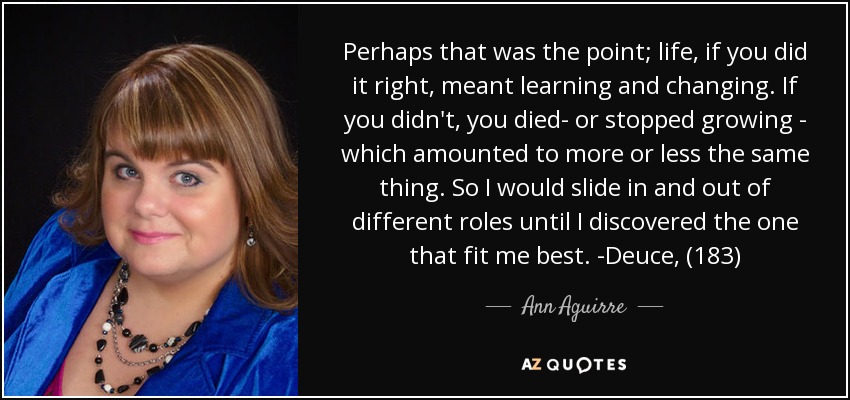 Perhaps that was the point; life, if you did it right, meant learning and changing. If you didn't, you died- or stopped growing - which amounted to more or less the same thing. So I would slide in and out of different roles until I discovered the one that fit me best. -Deuce, (183) - Ann Aguirre