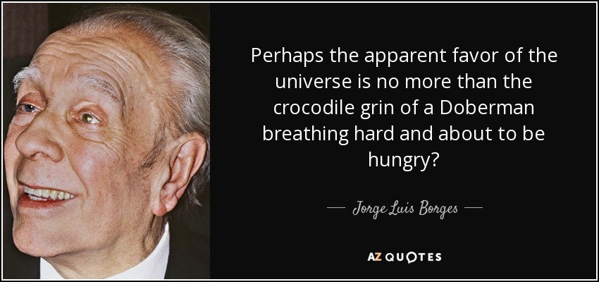 Perhaps the apparent favor of the universe is no more than the crocodile grin of a Doberman breathing hard and about to be hungry? - Jorge Luis Borges