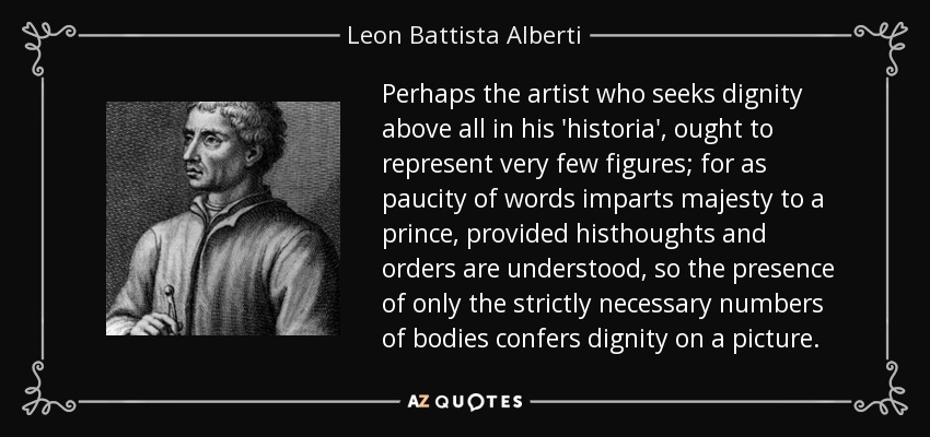Perhaps the artist who seeks dignity above all in his 'historia', ought to represent very few figures; for as paucity of words imparts majesty to a prince, provided histhoughts and orders are understood, so the presence of only the strictly necessary numbers of bodies confers dignity on a picture. - Leon Battista Alberti