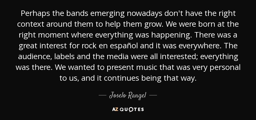 Perhaps the bands emerging nowadays don't have the right context around them to help them grow. We were born at the right moment where everything was happening. There was a great interest for rock en español and it was everywhere. The audience, labels and the media were all interested; everything was there. We wanted to present music that was very personal to us, and it continues being that way. - Joselo Rangel