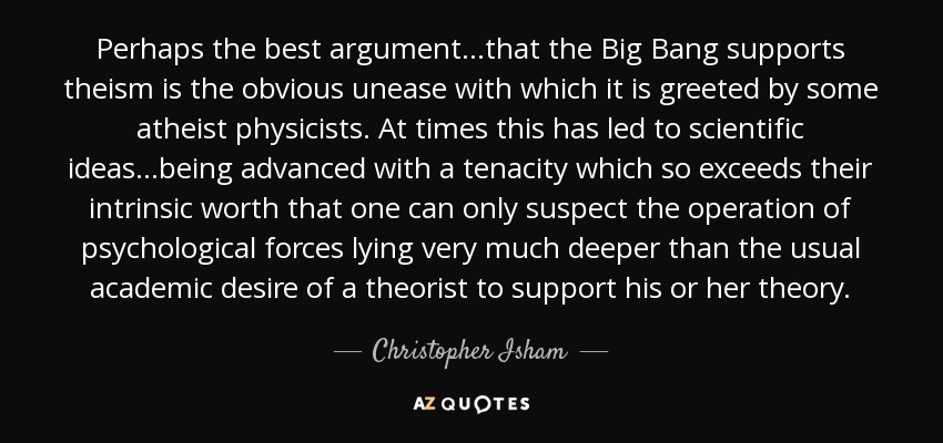 Perhaps the best argument...that the Big Bang supports theism is the obvious unease with which it is greeted by some atheist physicists. At times this has led to scientific ideas...being advanced with a tenacity which so exceeds their intrinsic worth that one can only suspect the operation of psychological forces lying very much deeper than the usual academic desire of a theorist to support his or her theory. - Christopher Isham