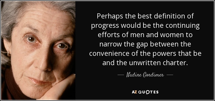 Perhaps the best definition of progress would be the continuing efforts of men and women to narrow the gap between the convenience of the powers that be and the unwritten charter. - Nadine Gordimer