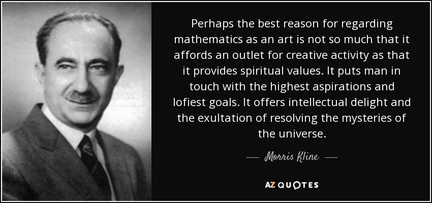 Perhaps the best reason for regarding mathematics as an art is not so much that it affords an outlet for creative activity as that it provides spiritual values. It puts man in touch with the highest aspirations and lofiest goals. It offers intellectual delight and the exultation of resolving the mysteries of the universe. - Morris Kline