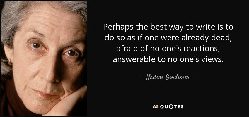 Perhaps the best way to write is to do so as if one were already dead, afraid of no one's reactions, answerable to no one's views. - Nadine Gordimer