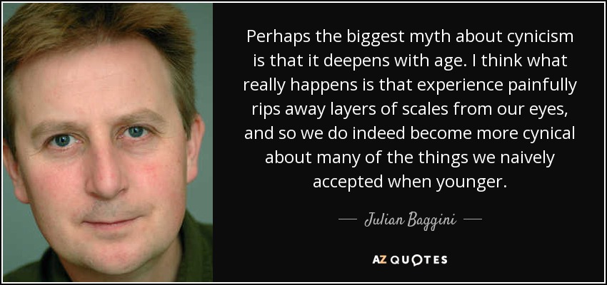 Perhaps the biggest myth about cynicism is that it deepens with age. I think what really happens is that experience painfully rips away layers of scales from our eyes, and so we do indeed become more cynical about many of the things we naively accepted when younger. - Julian Baggini