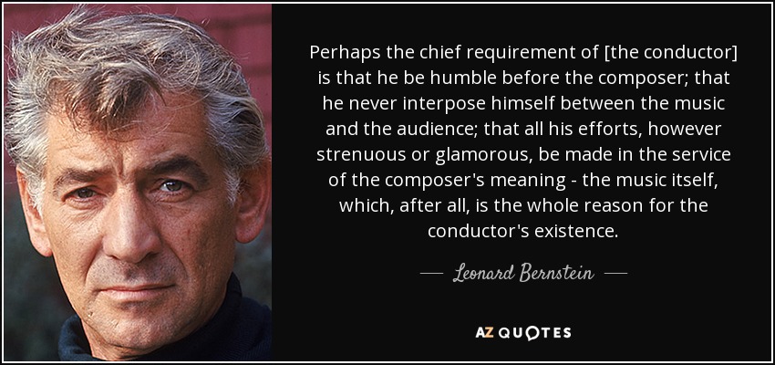 Perhaps the chief requirement of [the conductor] is that he be humble before the composer; that he never interpose himself between the music and the audience; that all his efforts, however strenuous or glamorous, be made in the service of the composer's meaning - the music itself, which, after all, is the whole reason for the conductor's existence. - Leonard Bernstein