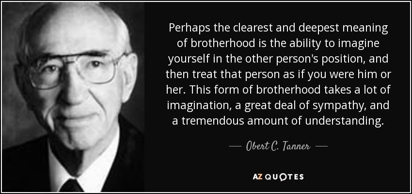 Perhaps the clearest and deepest meaning of brotherhood is the ability to imagine yourself in the other person's position, and then treat that person as if you were him or her. This form of brotherhood takes a lot of imagination, a great deal of sympathy, and a tremendous amount of understanding. - Obert C. Tanner