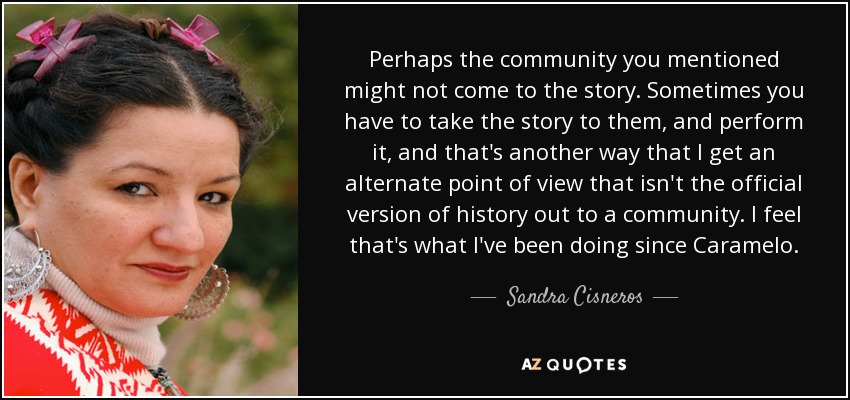 Perhaps the community you mentioned might not come to the story. Sometimes you have to take the story to them, and perform it, and that's another way that I get an alternate point of view that isn't the official version of history out to a community. I feel that's what I've been doing since Caramelo. - Sandra Cisneros
