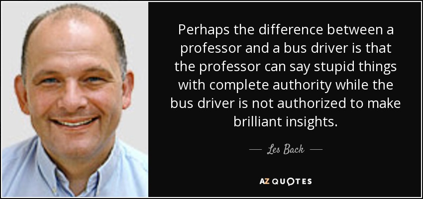 Perhaps the difference between a professor and a bus driver is that the professor can say stupid things with complete authority while the bus driver is not authorized to make brilliant insights. - Les Back