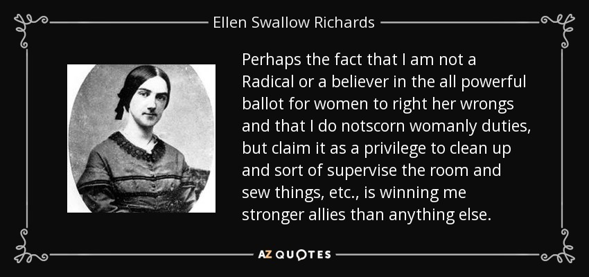 Perhaps the fact that I am not a Radical or a believer in the all powerful ballot for women to right her wrongs and that I do notscorn womanly duties, but claim it as a privilege to clean up and sort of supervise the room and sew things, etc., is winning me stronger allies than anything else. - Ellen Swallow Richards