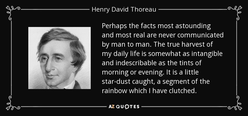 Perhaps the facts most astounding and most real are never communicated by man to man. The true harvest of my daily life is somewhat as intangible and indescribable as the tints of morning or evening. It is a little star-dust caught, a segment of the rainbow which I have clutched. - Henry David Thoreau