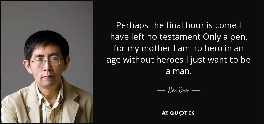 Perhaps the final hour is come I have left no testament Only a pen, for my mother I am no hero in an age without heroes I just want to be a man. - Bei Dao