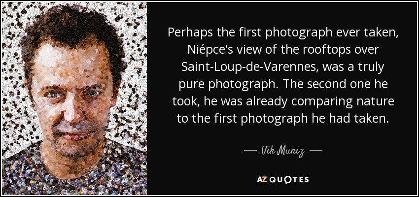 Perhaps the first photograph ever taken, Niépce's view of the rooftops over Saint-Loup-de-Varennes, was a truly pure photograph. The second one he took, he was already comparing nature to the first photograph he had taken. - Vik Muniz