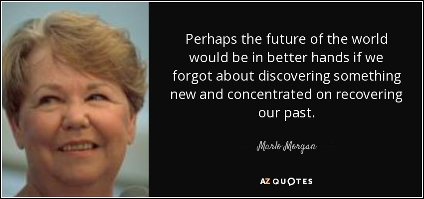 Perhaps the future of the world would be in better hands if we forgot about discovering something new and concentrated on recovering our past. - Marlo Morgan