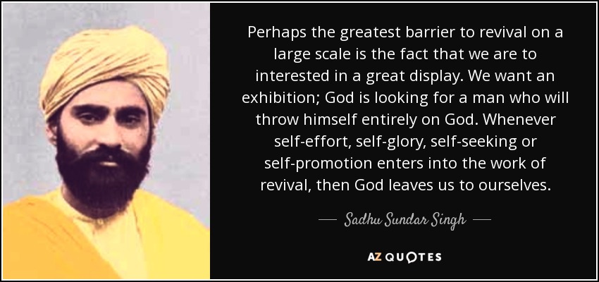 Perhaps the greatest barrier to revival on a large scale is the fact that we are to interested in a great display. We want an exhibition; God is looking for a man who will throw himself entirely on God. Whenever self-effort, self-glory, self-seeking or self-promotion enters into the work of revival, then God leaves us to ourselves. - Sadhu Sundar Singh