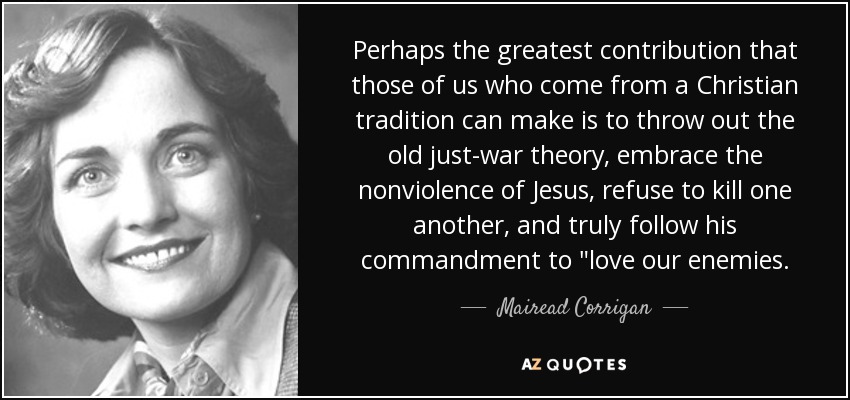 Perhaps the greatest contribution that those of us who come from a Christian tradition can make is to throw out the old just-war theory, embrace the nonviolence of Jesus, refuse to kill one another, and truly follow his commandment to 