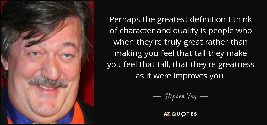 Perhaps the greatest definition I think of character and quality is people who when they're truly great rather than making you feel that tall they make you feel that tall, that they're greatness as it were improves you. - Stephen Fry